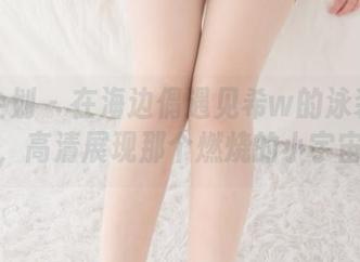 紧急企划 - 在海边偶遇见希w的泳装作品集，高清展现那个燃烧的小宇宙！
